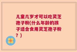儿童几岁才可以吃灵芝孢子粉(什么年龄的孩子适合食用灵芝孢子粉？)