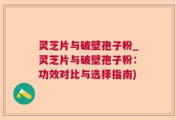 灵芝片与破壁孢子粉_灵芝片与破壁孢子粉：功效对比与选择指南)