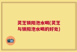 灵芝锁阳泡水喝(灵芝与锁阳泡水喝的好处)