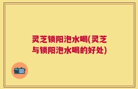 灵芝锁阳泡水喝(灵芝与锁阳泡水喝的好处)