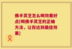佛手灵芝怎么喝效果好点(喝佛手灵芝的正确方法，让你达到最佳效果)