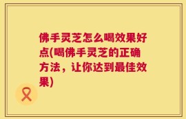 佛手灵芝怎么喝效果好点(喝佛手灵芝的正确方法，让你达到最佳效果)