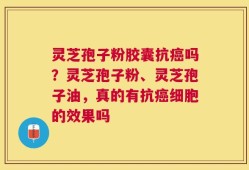 灵芝孢子粉胶囊抗癌吗？灵芝孢子粉、灵芝孢子油，真的有抗癌细胞的效果吗