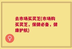 去市场买灵芝(市场购买灵芝，保健必备，健康护航)