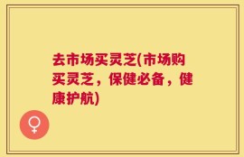 去市场买灵芝(市场购买灵芝，保健必备，健康护航)