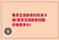 黑灵芝冻龄贵妇膏多少钱(黑灵芝凝胶贵妇霜价格是多少)