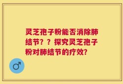 灵芝孢子粉能否消除肺结节？？探究灵芝孢子粉对肺结节的疗效？