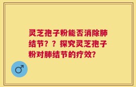 灵芝孢子粉能否消除肺结节？？探究灵芝孢子粉对肺结节的疗效？