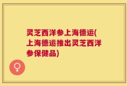 灵芝西洋参上海德运(上海德运推出灵芝西洋参保健品)