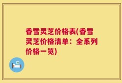 香雪灵芝价格表(香雪灵芝价格清单：全系列价格一览)