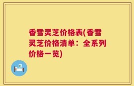 香雪灵芝价格表(香雪灵芝价格清单：全系列价格一览)