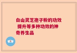 白山灵芝孢子粉的功效 提升等多种功效的神奇养生品