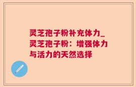 灵芝孢子粉补充体力_灵芝孢子粉：增强体力与活力的天然选择