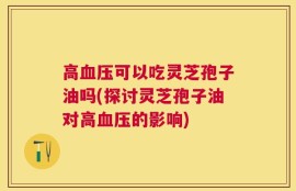 高血压可以吃灵芝孢子油吗(探讨灵芝孢子油对高血压的影响)