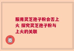 服用灵芝孢子粉会否上火 探究灵芝孢子粉与上火的关联