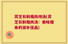 灵芝石斛瘦肉炖汤(灵芝石斛瘦肉汤：美味瘦身的滋补佳品)