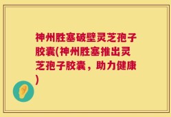 神州胜塞破壁灵芝孢子胶囊(神州胜塞推出灵芝孢子胶囊，助力健康)