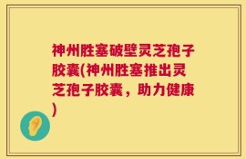 神州胜塞破壁灵芝孢子胶囊(神州胜塞推出灵芝孢子胶囊，助力健康)