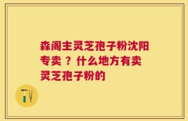 森阁主灵芝孢子粉沈阳专卖 ？什么地方有卖灵芝孢子粉的