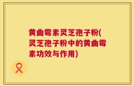 黄曲霉素灵芝孢子粉(灵芝孢子粉中的黄曲霉素功效与作用)