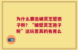 为什么要选破灵芝壁孢子粉？“破壁灵芝孢子粉”这玩意真的有用么
