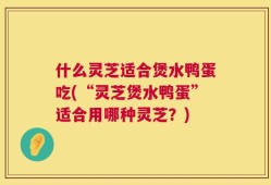 什么灵芝适合煲水鸭蛋吃(“灵芝煲水鸭蛋”适合用哪种灵芝？)