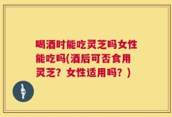 喝酒时能吃灵芝吗女性能吃吗(酒后可否食用灵芝？女性适用吗？)