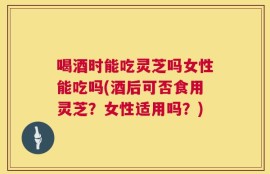 喝酒时能吃灵芝吗女性能吃吗(酒后可否食用灵芝？女性适用吗？)