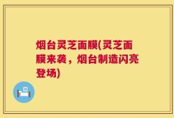 烟台灵芝面膜(灵芝面膜来袭，烟台制造闪亮登场)