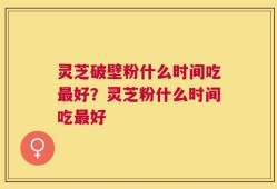 灵芝破壁粉什么时间吃最好？灵芝粉什么时间吃最好