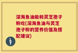 深海鱼油能和灵芝孢子粉吃(深海鱼油与灵芝孢子粉的营养价值及搭配建议)