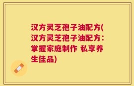 汉方灵芝孢子油配方(汉方灵芝孢子油配方：掌握家庭制作 私享养生佳品)