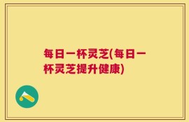 每日一杯灵芝(每日一杯灵芝提升健康)