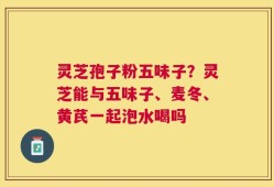 灵芝孢子粉五味子？灵芝能与五味子、麦冬、黄芪一起泡水喝吗