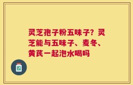 灵芝孢子粉五味子？灵芝能与五味子、麦冬、黄芪一起泡水喝吗