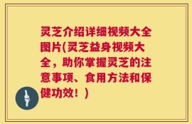 灵芝介绍详细视频大全图片(灵芝益身视频大全，助你掌握灵芝的注意事项、食用方法和保健功效！)