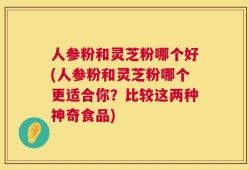 人参粉和灵芝粉哪个好(人参粉和灵芝粉哪个更适合你？比较这两种神奇食品)