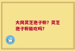 大同灵芝孢子粉？灵芝孢子粉能吃吗？
