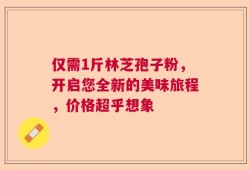 仅需1斤林芝孢子粉，开启您全新的美味旅程，价格超乎想象