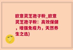 欧意灵芝孢子粉_欧意灵芝孢子粉：高效保健，增强免疫力，天然养生之选)