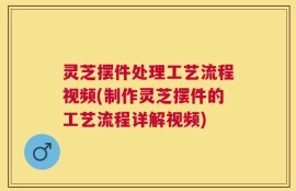 灵芝摆件处理工艺流程视频(制作灵芝摆件的工艺流程详解视频)