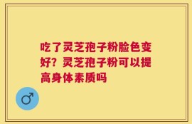 吃了灵芝孢子粉脸色变好？灵芝孢子粉可以提高身体素质吗
