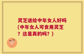 灵芝送给中年女人好吗(中年女人可食用灵芝？这是真的吗？)