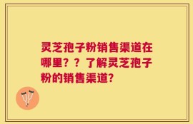 灵芝孢子粉销售渠道在哪里？？了解灵芝孢子粉的销售渠道？