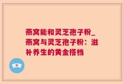 燕窝能和灵芝孢子粉_燕窝与灵芝孢子粉：滋补养生的黄金搭档