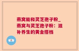 燕窝能和灵芝孢子粉_燕窝与灵芝孢子粉：滋补养生的黄金搭档