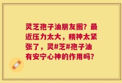 灵芝孢子油朋友圈？最近压力太大，精神太紧张了，灵#芝#孢子油有安宁心神的作用吗？