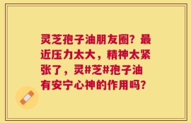 灵芝孢子油朋友圈？最近压力太大，精神太紧张了，灵#芝#孢子油有安宁心神的作用吗？