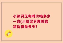 小绿灵芝咖啡价格多少一盒(小绿灵芝咖啡盒装价格是多少？