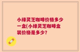 小绿灵芝咖啡价格多少一盒(小绿灵芝咖啡盒装价格是多少？